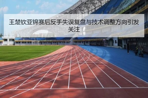 王楚钦亚锦赛后反手失误复盘与技术调整方向引发关注